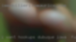 I want hookups, NO Dubuque, Iowa to fuck RELATIONSHIPS!!!! I want hookups, NO Dubuque, Iowa to fuck RELATIONSHIPS!!!!